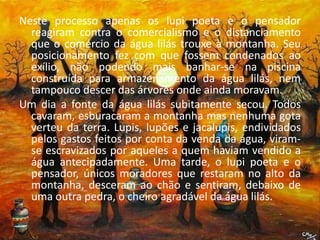 Neste processo apenas os lupi poeta e o pensador reagiram contra o comercialismo e o distanciamento que o comércio da água lilás trouxe à montanha. Seu posicionamento fez com que fossem condenados ao exílio, não podendo mais banhar-se na piscina construída para armazenamento da água lilás, nem tampouco descer das árvores onde ainda moravam. Um dia a fonte da água lilás subitamente secou. Todos cavaram, esburacaram a montanha mas nenhuma gota verteu da terra. Lupis, lupões e jacalupis, endividados pelos gastos feitos por conta da venda da água, viram-se escravizados por aqueles a quem haviam vendido a água antecipadamente. Uma tarde, o lupi poeta e o pensador, únicos moradores que restaram no alto da montanha, desceram ao chão e sentiram, debaixo de uma outra pedra, o cheiro agradável da água lilás.