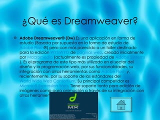 ¿Qu é es Dreamweaver? Adobe Dreamweaver® (Dw)  Es una aplicación en forma de estudio (Basada por supuesto en la forma de estudio de  Adobe Flash ®) pero con más parecido a un taller destinado para la edición  WYSIWYG  de  páginas web , creado inicialmente por  Macromedia  (actualmente es propiedad de  Adobe Systems ). Es el programa de este tipo más utilizado en el sector del diseño y la programación web, por sus funcionalidades, su integración con otras herramientas como  Adobe Flash  y, recientemente, por su soporte de los estándares del  World Wide Web Consortium . Su principal competidor es  Microsoft Expression Web . Tiene soporte tanto para edición de imágenes como para animación a través de su integración con otras herramientas 
