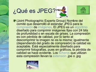 ¿Qu é es JPEG? (Joint Photographic Experts Group) Nombre del comité que desarrolló el estándar JPEG para la  compresión  de  imágenes . El JPEG es un  algoritmo  diseñado para comprimir imágenes fijas con 24 bits de profundidad o en escala de grises. La compresión es con pérdida de calidad, por lo tanto al descomprimir la imagen no es la misma; igualmente (dependiendo del grado de compresión) la calidad es aceptable. Está especialmente diseñado para comprimir fotografías, pues en gráficos, la pérdida de calidad se hace evidente. Los  ficheros  que utilizan esta compresión llevan la  extensión  .jpe o .jpg 