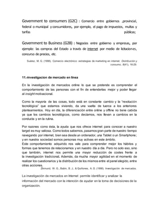 Government to consumers (G2C) : Comercio entre gobiernos ,provincial,
federal o municipal y consumidores, por ejemplo, el pago de impuestos, multas y
tarifas públicas;
Government to Business (G2B) : Negocios entre gobierno y empresas, por
ejemplo: las compras del Estado a través de internet por medio de licitaciones,
concurso de precios, etc.
Suárez, M. G. (1998). Comercio electrónico: estrategias de marketing en internet. Distribución y
consumo, 8(41), 16-29.
11.-investigacion de mercado en línea
En la investigación de mercados online lo que se pretende es comprender el
comportamiento de las personas con el fin de entenderlas mejor y poder llegar
al insight motivacional.
Como la mayoría de las cosas, todo está en constante cambio y la “revolución
tecnológica” que estamos viviendo, da una vuelta de tuerca a los anteriores
planteamientos. Hoy en día, la diferenciación entre online y offline no tiene cabida
ya que los cambios tecnológicos, como decíamos, nos llevan a cambios en la
conducta y en la rutina.
Por razones como ésta, la ayuda que nos ofrece internet para conocer a nuestro
target es muy valiosa. Como todos sabemos, pasamos gran parte de nuestro tiempo
navegando por internet, bien sea desde un ordenador, una Tablet o un Smartphone;
y en nuestra sociedad somos personas muy activas en este ámbito.
Este comportamiento adquirido nos vale para comprender mejor los hábitos y
formas que tenemos de relacionarnos y en nuestro día a día. Pero no solo eso, sino
que también, internet nos permite una mayor reducción de costes frente a
la investigación tradicional. Además, da mucha mayor agilidad en el momento de
realizar los cuestionarios y la distribución de los mismos entre el panel elegido, entre
otras acciones.
Zikmund, W. G., Babin, B. J., & Quiñones, A. D. (1998). Investigación de mercados.
La investigación de mercados en Internet permite identificar y analizar la
información del mercado con la intención de ayudar en la toma de decisiones de la
organización.
 