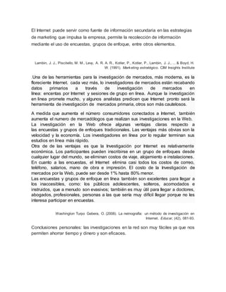 El Internet puede servir como fuente de información secundaria en las estrategias
de marketing que impulsa la empresa, permite la recolección de información
mediante el uso de encuestas, grupos de enfoque, entre otros elementos.
Lambin, J. J., Piscitello, M. M., Levy, A. R. A. R., Kotler, P., Kotler, P., Lambin, J. J., ... & Boyd, H.
W. (1991). Marketing estratégico. CIM Insights Institute
.Una de las herramientas para la investigación de mercados, más moderna, es la
floreciente Internet. cada vez más, lo investigadores de mercados están recabando
datos primarios a través de investigación de mercados en
línea: encentas por Internet y sesiones de grupo en línea. Aunque la investigación
en linea promete mucho, y algunos analistas predicen que Internet pronto será la
herramienta de investigación de mercados primaria, otros son más cautelosos.
A medida que aumenta el número consumidores conectados a Internet, también
aumenta el numero de mercadólogos que realizan sus investigaciones en la Web.
La investigación en la Web ofrece algunas ventajas claras respecto a
las encuestas y grupos de enfoques tradicionales. Las ventajas más obvias son la
velocidad y la economía. Los investigadores en línea por lo regular terminan sus
estudios en linea más rápido.
Otra de de las ventajas es que la Investigación por Internet es relativamente
económica. Los participantes pueden inscribirse en un grupo de enfoques desde
cualquier lugar del mundo, se eliminan costos de viaje, alojamiento e instalaciones.
En cuanto a las encuestas, el Internet elimina casi todos los costos de correo,
teléfono, salarios, mano de obra e impresión. El costo de la Investigación de
mercados por la Web, puede ser desde 1'% hasta 80% menor.
Las encuestas y grupos de enfoque en línea también son excelentes para llegar a
los inaccesibles, como: los públicos adolescentes, solteros, acomodados e
instruidos, que a menudo son evasivos; también es muy útil para llegar a doctores,
abogados, profesionales, personas a las que sería muy difícil llegar porque no les
interesa participar en encuestas.
Washington Turpo Gebera, O. (2008). La netnografía: un método de investigación en
Internet. Educar, (42), 081-93.
Conclusiones personales: las investigaciones en la red son muy fáciles ya que nos
permiten ahorrar tiempo y dinero y son eficaces.
 
