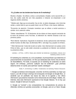 13.-¿Cuáles son las tendencias futuras de E-marketing?
Mundos virtuales: Se refiere a sitios o comunidades virtuales como second life y x-
box, las cuales cada día son más populares e inclusive se emperezan a ser
negocios dentro universos.
* Mobile web: Algo que se encuentra hoy en día en pleno despegue, sino miren las
ventas y sobre todo lo que se puede hacer con el I-Phone o los nuevos teléfonos.
*Economía de atención: Concepto novedoso que se refiere a recibir servicios a
cambio de tu atención online.
*Online video/Internet TV: El fenómeno de los videos en linea seguirá creciendo de
la mano de pioneros como YouTube, la televisión vía internet empieza a dar sus
primeros pasos.
*Rich Internet Aplications: Siguiendo la tendencia de las aplicaciones web hibridas
donde muchas de ellas Ajax, las llamadas RIA’s será algo muy popular en el futuro.
* Web internacional: Cada día la web se vuelve más internacional con países como
China la India, que no solo están creciendo su población en Internet sino también
su presencia online.
Llantada, J., & Pons, J. (2013). Claves para entender las tendencias consolidadas y futuras en el
marketing turístico en 2013.
El marketing de contenidos es, en la actualidad, el principal factor que determina el
posicionamiento en buscadores. Un hito que destacaba este mismo mes el informe
de SearchMetrics. Por tanto, la apuesta por el marketing de contenidos es sobre
seguro. Sin embargo, ¿funciona cualquier tipo de contenido? ¿qué premisas
debemos tener en cuenta para optimizar nuestra estrategia?
Kotler, P., & Armstrong, G. (2003). Fundamentos de marketing. Pearson Educación.
1. Google se deshace de la búsqueda: encontrar de forma automática es mejor que
buscar y por ello el mayor enemigo de la búsqueda de Google es Google Now, un
asistente que sin pedírselo nos busca las citas en la agenda y nos ofrece
información que podamos necesitar como indicaciones de cómo llegar, hoteles, etc.
Además, toda esta información aparecerá en las Google Glasses. Ya no hay que
buscar, Google lo hará por el usuario.
2. Google se "comerá" a los comparadores: los comparadores de precios de
diferentes ámbitos son grandes anunciantes en Google, pero en un futuro Google
 