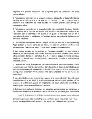 mejorará sus propios resultados de búsqueda para así prescindir de estos
comparadores.
3. Facebook se convertirá en el segundo motor de búsqueda: el desarrollo técnico
de esta red social crece a la par que su popularidad, lo cual podrá ayudarle a
arrebatar a la plataforma de vídeo Youtube el segundo puesto en el ranking de
buscadores online.
4. Facebook se convertirá en el segundo medio para publicidad detrás de Google:
los usuarios de la famosa red social son reacios a la publicidad integrada en
Facebook, pero la información en cuanto a sus gustos e intereses vale oro en el
mercado publicitario, lo cual llevará a Facebook a crear una red publicitaria parecida
a Google AdSense.
5. Los datos se mantendrán unidos: Google, Facebook, Amazon, Ebay, Microsoft y
Apple poseen la mayor parte de los datos, por eso los venderán unidos a sus
adImpressions (número de veces que se ve un anuncio) creando redes.
6. Las redes sociales se convertirán en "segunda pantalla": en sus inicios la
televisión era emocionante, pero con los años ha pasado a un segundo plano debido
a la generación de las dos pantallas. Facebook parece seguir el mismo camino, y
pronto se convertirá en un entretenimiento momentáneo durante la realización de
otras actividades.
7. La era de los filtros: la saturación de información lleva las redes sociales a crear
herramientas para filtrar los contenidos. Con el avance de éstas, la cantidad ingente
de información quedará escondida tras la búsqueda que a nosotros nos interese,
consiguiendo encontrar informaciones más personalizadas en vez de masas de
contenidos.
8. La publicidad crece en importancia: gracias a la personalización de contenidos
obtenida gracias a los filtros y la información que las empresas poseen de los
usuarios, la publicidad ganará en importancia al estar totalmente orientada al
usuario y dar con sus necesidades e intereses.
9. Del ahorro de datos al derroche: los usuarios han cambiado su mentalidad y
donde antes titubeaban a la hora de ofrecer información, ahora regalan demasiada.
Ferrell, O. C., & Hartline, M. D. (2012). Estratégia de marketing. Cengage Learning Editores.
Conclusión personal: el e- marketing cada vez tiene que ir mejorando mas y mas
ya que las necesidades del mercado y las exigencias cada vez son mayores.
 