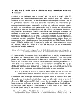 14.-¿Qué son y cuáles son los sistemas de pago basados en el sistema
electrónico?
El comercio electrónico en Internet irrumpió con gran fuerza a finales de los 90,
prometiendo ser un elemento transformador de la sociedad en el s. XXI. Aunque su
evolución ha sido importante, no ha alcanzado las estimaciones iniciales. Uno de
los principales problemas para este retraso ha sido la falta de herramientas que
proporcionasen confianza a los usuarios en el uso del modelo de comercio a través
de redes de ordenadores. Afortunadamente con el tiempo han ido surgiendo
tecnologías y sistemas de pago electrónico que ofrecen garantías de seguridad e
integridad para realizar estas transacciones de una forma fiable y de este modo, dar
confianza a los usuarios. No obstante, este sigue siendo el mayor obstáculo (no
tanto técnico como psicológico) a vencer para que se produzca el uso e implantación
masivo del comercio electrónico. En este trabajo hacemos una revisión de los tres
protocolos de pago más utilizados en el comercio electrónico, SSL (Secure Sockets
Layer), SET (Secure Electronic Transaction) y 3D Secure, con el propósito de disipar
las posibles dudas en cuanto a la falta de seguridad en las transacciones
electrónicas a través de Internet.
López, L. M., Mata, F. M., & Domínguez, R. M. R. (2009). Sistemas de pago seguro. Seguridad en
el comercio electrónico. Revista de estudios empresariales. Segunda época, (1).
En consecuencia, el desarrollo del comercio electrónico en nuestro país y el sistema
de tarjetas de pago bancarias están fuertemente vinculados. Con este trabajo
pretendemos poner de manifiesto los elementos sobre los que se asienta esta
relación, así como analizar la situación del mercado español de tarjetas bancarias y
cómo ésta puede afectar al desarrollo futuro del comercio electrónico. No hay que
olvidar, por otro lado, que la influencia es mutua, ya que el desarrollo del comercio
electrónico llevará consigo la extensión del uso de las tarjetas bancarias.
Rosa, M. P., & Jurado, E. B. (2001). El sistema de tarjetas de pago bancarias en España y su
influencia en el desarrollo del comercio electrónico. Estudios sobre consumo, (59), 23-37
El desarrollo de la tecnología permite que en algunos países el comercio móvil haya
alcanzado una importancia significativa y sea una alternativa seria al comercio
electrónico B2C tradicional. El trabajo resume las tecnologías y actividades más
importantes que conforman la cadena de valor añadido del comercio electrónico y
recoge datos de encuestas a consumidores japoneses sobre el tipo de uso que
hacen de este comercio con sus teléfonos móviles
Sánchez, A. M., & Pérez, M. P. (2002). Estudio de la situación actual y perspectivas del comercio
electrónico móvil. Boletín Económico de ICE, Información Comercial Española, (2726), 17-26.
 