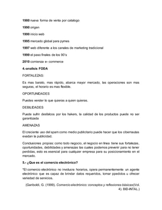 1980 nueva forma de venta por catalogo
1990 origen
1990 inicio web
1995 mercado global para pymes
1997 web diferente a los canales de marketing tradicional
1999 el paso finales de los 90’s
2010 comienza e- commerce
4.-analisis FODA
FORTALEZAS:
Es mas barato, mas rápido, abarca mayor mercado, las operaciones son mas
seguras, el horario es mas flexible.
OPORTUNIDADES
Puedes vender lo que quieras a quien quieras.
DEBILIDADES
Puede sufrir desfalcos por los hakers, la calidad de los productos puede no ser
garantizada
AMENAZAS
El creciente uso del spam como medio publicitario puede hacer que los cibernautas
evadan la publicidad.
Conclusiones propias: como todo negocio, el negocio en línea tiene sus fortalezas,
oportunidades, debilidades y amenazas las cuales podemos prevenir para no tener
perdidas, esto es esencial para cualquier empresa para su posicionamiento en el
mercado.
5.- ¿Que es el comercio electrónico?
*El comercio electrónico no involucra horarios, opera permanentemente un agente
electrónico que es capaz de brindar datos requeridos, tomar ppedidos u ofrecer
variedad de servicios.
(Gariboldi, G. (1999). Comercio electrónico: conceptos y reflexiones básicas(Vol.
4). BID-INTAL.)
 