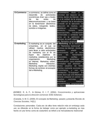 E-Commerce e-commerce, se define como el
desarrollo de actividades
económicas diver sas a través
de las redes de
telecomunicaciones y se basa
en la transmisión electrónica
de datos, incluyendo textos,
sonidos e imágenes.
E-commerce alude a la
actividad del negocio en sí
misma, dentro de Internet, más
no a la actitud de la empresa
con respecto de la tecnología.
Consiste en la ejecución vía
selección de medios, para
establecer acciones de
comercio, compra, venta,
negociaciones, vinculaciones
comerciales o similares tanto
como en la definición de
enfoque de perfil objetivo, esta
vez, llamados usuarios.
E-marketing E-marketing es un conjunto del
e-business, en el que se
utilizan medios electrónicos
para llevar a cabo actividades
de marketing con el fin de
lograr los objetivos de
marketing establecidos por la
organización. Marketing
en Internet, Marketing online,
Marketing interactivo,
Marketing digital, son distintas
formas de nombrar el concepto
del e-Marketing.
E-Marketing es la traducción
del "Marketing tradicional" en
términos de Internet, donde es
necesario añadir el
conocimiento que se tiene
sobre las herramientas
disponibles, perfiles de
usuarios y tendencias de
comunicación, para establecer
conceptos que alcancen a
dichos usuarios de forma
efectiva mediante acciones de
E-commerce, y con una
orientación "E-business". Es
viable decir que el E-Marketing
debería preparar el camino de
nuestras acciones para
establecer nuestros
procedimientos empresariales
en Internet
(GOMEZ, E. A. F., & Gómez, E. I. F. (2004). Conocimientos y aplicaciones
tecnológicas para la dirección comercial. ESIC Editorial.)
(Carasila, A. M. C. (2008). El concepto de Marketing: pasado y presente.Revista de
Ciencias Sociales, 14(2).)
Conclusiones personales: Cada uno de ellos tiene relación más sin embargo cada
uno es diferente en la forma de trabajar como por ejemplo e-marketing es mas
hecho en una forma como de costumbre se refiere a la mercadotecnia tradicional
 