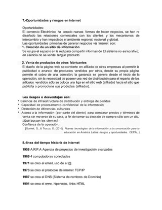 7.-Oportunidades y riesgos en internet
Oportunidades:
El comercio Electrónico ha creado nuevas formas de hacer negocios, se han re
diseñado las relaciones comerciales con los clientes y los mecanismos de
intercambio y han impactado el ambiente regional, nacional y global.
Las oportunidades primarias de generar negocios vía Internet son:
1. Creación de un sitio de información
Se ocupa el espacio en la red para compartir información El sistema no es lucrativo;
en esencia no se vende ningún producto
2. Venta de productos de otros fabricantes
El dueño de la página web se convierte en afiliado de otras empresas al permitir la
publicidad o anuncio de productos vendidos por otros, desde su propia página
permite el cobro de una comisión; la ganancia se genera desde el inicio de la
operación, sin la necesidad de poseer una red de distribución para el reparto de los
artículos vendidos sólo se coloca una liga en el sitio web (afiliado) hacia el sitio que
publicita o promociona sus productos (afiliador).
Los riesgos o desventajas son:
* Carencia de infraestructura de distribución y entrega de pedidos
* Capacidad de procesamiento confidencial de la información
* Detección de diferencias culturales
* Acceso a la información (por parte del cliente) para comparar precios y términos de
venta sin moverse de su casa, a fin de tomar su decisión de compra sólo con un clic.
¿Qué buscan los clientes?
Confianza de la operación;
(Sunkel, G., & Trucco, D. (2010). Nuevas tecnologías de la información y la comunicación para la
educación en América Latina: riesgos y oportunidades. CEPAL.)
8.-linea del tiempo historia de internet
1958 A.R.P.A Agencia de proyectos de investigación avanzados
1969 4 computadoras conectadas
1971 se creo el email, uso de el @.
1973 se creo el protocolo de internet TCP/IP
1987 se crea el DNS (Sistema de nombres de Dominio)
1991 se crea el www, hipertexto, links HTML
 