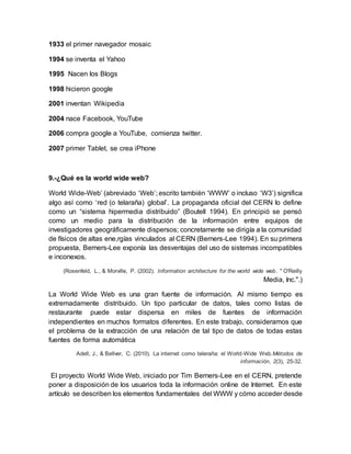 1933 el primer navegador mosaic
1994 se inventa el Yahoo
1995 Nacen los Blogs
1998 hicieron google
2001 inventan Wikipedia
2004 nace Facebook, YouTube
2006 compra google a YouTube, comienza twitter.
2007 primer Tablet, se crea iPhone
9.-¿Qué es la world wide web?
World Wide-Web’ (abreviado ‘Web’; escrito también ‘WWW’ o incluso ‘W3’) significa
algo así como ‘red (o telaraña) global’. La propaganda oficial del CERN lo define
como un “sistema hipermedia distribuido” (Boutell 1994). En principió se pensó
como un medio para la distribución de la información entre equipos de
investigadores geográficamente dispersos; concretamente se dirigía a la comunidad
de físicos de altas ene,rgías vinculados al CERN (Berners-Lee 1994). En su primera
propuesta, Berners-Lee exponía las desventajas del uso de sistemas incompatibles
e inconexos.
(Rosenfeld, L., & Morville, P. (2002). Information architecture for the world wide web. " O'Reilly
Media, Inc.".)
La World Wide Web es una gran fuente de información. Al mismo tiempo es
extremadamente distribuido. Un tipo particular de datos, tales como listas de
restaurante puede estar dispersa en miles de fuentes de información
independientes en muchos formatos diferentes. En este trabajo, consideramos que
el problema de la extracción de una relación de tal tipo de datos de todas estas
fuentes de forma automática
Adell, J., & Bellver, C. (2010). La internet como teleraña: el World-Wide Web.Métodos de
información, 2(3), 25-32.
El proyecto World Wide Web, iniciado por Tim Berners-Lee en el CERN, pretende
poner a disposición de los usuarios toda la información online de Internet. En este
artículo se describen los elementos fundamentales del WWW y cómo acceder desde
 