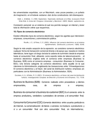 las universidades españolas, con un Macintosh, unas pocas pesetas y un puñado
de imaginación, en el todavía exclusivo club de los constructores del ciberespacio
Adell, J., & Bellver, C. (1994, September). Hipermedia distribuido en el Mac: el proyecto World
Wide Web. In Actas del I Congreso Universidad y Macintosh. UNED, Madrid, septiembre de.
Conclusión personal: es un sistema el cual nos permite navegar en internet y tener
toda la información online que requerimos.
10.-Tipos de comercio electrónico
Existen diferentes tipos de comercio electrónico, según los agentes que intervienen:
empresas, consumidores y administración pública.
Ricolfe, J. C., & Pérez, C. E. (2003). Influencia del comercio electrónico en el sistema
agroalimentario. Distribución y consumo, 13(69), 93-99.
Según la más amplia acepción de la expresión, se considera comercio electrónico
cualquier forma de transacción comercial directa o de apoyo que, basada en medios
telemáticos, tiene lugar a lo largo de toda la cadena de suministro desde la empresa
hasta al consumidor fmal, utilizando como soporte redes de telecomunicación. , el
comercio electrónico engloba tanto el comercio entre empresas (Business to
Business, B2B) como el comercio empresa - consumidor (Business to Consumer,
B2C). Una tercera categoría de comercio electrónico sería aquella en la que
interviene la Administración, englobando las transacciones entre 14 Investigaciones
El comercio electrónico y el futuro del canal de distribución turístico empresas y/o
particulares con la Administración (Business to Adrninistration, B2A).
Escolano, A. A., & Rubio, R. S. (2001). El comercio electrónico y el futuro del canal de distribución
turístico. Investigaciones Europeas de Dirección y Economía de la Empresa, 7(1), 13-36.
Business to Business (B2B): Comercio realizado entre proveedores y clientes
empresariales, osea, de empresa a empresa;
Business-to-consumerobusiness-to-customer(B2C) Es el comercio entre la
empresa productora, vendedora o prestadora de servicios y el consumidor final;
ConsumertoConsumer(C2C):Comercio electrónico entre usuarios particulares
de Internet. La comercialización de bienes o servicios no involucra a productores y
sí a un consumidor final con otro consumidor final, sin intermediarios;
 