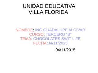 UNIDAD EDUCATIVA
VILLA FLORIDA
NOMBRE: ING GUADALUPE ALCIVAR
CURSO: TERCERO “B”
TEMA: CHOCOLATES SWIT LIFE
FECHA:04/11/2015
04/11/2015
 