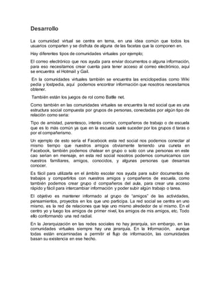 Desarrollo
La comunidad virtual se centra en tema, en una idea común que todos los
usuarios comparten y se disfruta de alguna de las facetas que la componen en.
Hay diferentes tipos de comunidades virtuales por ejemplo;
El correo electrónico que nos ayuda para enviar documentos o alguna información,
para eso necesitamos crear cuenta para tener acceso al correo electrónico, aquí
se encuentra el Hotmail y Gail.
En la comunidades virtuales también se encuentra las enciclopedias como Wiki
pedía y lostpedia, aquí podemos encontrar información que nosotros necesitamos
obtener.
También están los juegos de rol como Batlle net.
Como también en las comunidades virtuales se encuentra la red social que es una
estructura social compuesta por grupos de personas, conectadas por algún tipo de
relación como seria:
Tipo de amistad, parentesco, interés común, compañeros de trabajo o de escuela
que es lo más común ya que en la escuela suele suceder por los grupos d taras o
por el compañerismo.
Un ejemplo de esto sería el Facebook esta red social nos podemos conectar al
mismo tiempo que nuestros amigos obviamente teniendo una cuneta en
Facebook, también podemos chatear en grupo o solo con una personas en este
cao serian en mensaje, en esta red social nosotros podemos comunicarnos con
nuestros familiares, amigos, conocidos, y algunas personas que desamas
conocer.
Es fácil para utilizarla en el ámbito escolar nos ayuda para subir documentos de
trabajos y compartirlos con nuestros amigos y compañeros de escuela, como
también podemos crear grupo d compañeros del aula, para crear una acceso
rápido y fácil para intercambiar información y poder subir algún trabajo o tarea.
El objetivo es mantener informado al grupo de “amigos” de las actividades,
pensamientos, proyectos en los que uno participa. La red social se centra en uno
mismo, es la red de relaciones que teje uno mismo alrededor de sí mismo. En el
centro yo y luego los amigos de primer nivel, los amigos de mis amigos, etc. Todo
ello conformando una red radial.
En la Jerarquización en las redes sociales no hay jerarquía, sin embargo, en las
comunidades virtuales siempre hay una jerarquía. En la Información, aunque
todas están encaminadas a permitir el flujo de información, las comunidades
basan su existencia en ese hecho.
 