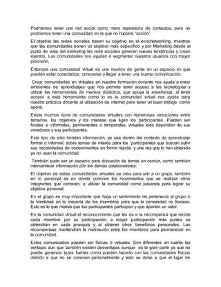 Podríamos tener una red social como mero repositorio de contactos, pero no
podríamos tener una comunidad en la que no hubiera “acción”.
El objetivo las redes sociales basan su objetivo en el ocio/networking, mientras
que las comunidades tienen un objetivo más específico y por Marketing desde el
punto de vista del marketing las rede sociales generan nuevas tendencias y crean
eventos. Las comunidades nos ayudan a segmentar nuestros usuarios con mayor
precisión.
Entonces una comunidad virtual es una reunión de gente en un espacio en que
pueden estar conectados, conocerse y llegar a tener una buena comunicación.
Crear comunidades en virtuales en nuestra formación docente nos ayuda a crear
ambientes de aprendizajes que nos permite tener acceso a las tecnologías y
utilizar las herramientas de manera didáctica, que apoya la enseñanza, al tener
acceso a esta herramienta como lo es la comunidad virtual nos ayuda para
nuestra práctica docente al utilización de internet para tener un buen trabajo como
apoyo.
Existe muchos tipos de comunidades virtuales con numerosas variaciones entre
tamaños, los objetivos y los interese que ligan los participantes. Pueden ser
forales e informales, permanentes o temporales, virtuales todo dependen de sus
creadores y sus participantes.
Este tipo de sitio brindan información, ya sea dentro del contexto de aprendizaje
formal o informal, sobre temas de interés para los ´participantes que buscan subir
sus necesidades de conocimientos en forma rápida y una vez que lo han obtenido
ya no usan la comunidad.
También pude ser un espacio para discusión de temas en común, como también
intercambiar información c0n los demás colaboradores.
El objetivo de estas comunidades virtuales se crea para unir a un grupo, también
en lo personal es en donde conocen los movimientos que se realizan otros
integrantes que conocen, o utilizar la comunidad como pasarela para lograr su
objetivo personal.
En el grupo es muy importante que haya un sentimiento de pertenecía al grupo o
la identidad en la mayoría de los miembros para que la comunidad no fracase.
Esto es lo que motiva que los participantes participen y que aporten un valor.
En la comunidad virtual el reconocimiento que les da e la recompensa que recibe
cada miembro por su participación, a mayor participación más puntos se
obtendrán en cada jerarquía y al obtener otros beneficios personales. Las
recompensas mantendrán la motivación entre los miembros para permanecer en
la comunidad.
Estas comunidades pueden ser físicas o virtuales. Son diferentes en cuanto las
ventajas aun que también existen desventajas aunque es la gran parte ya que no
puede generara lazos fuertes como pueden hacerlo con las comunidades físicas
debido a que no se conocen personalmente y esto se debe a que el lugar de
 