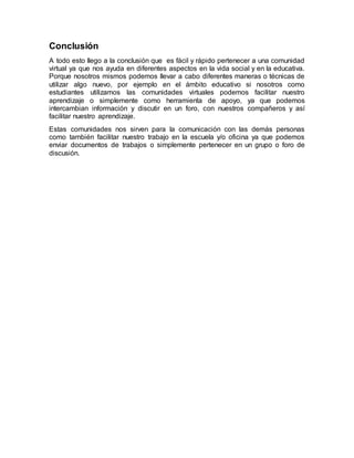 Conclusión
A todo esto llego a la conclusión que es fácil y rápido pertenecer a una comunidad
virtual ya que nos ayuda en diferentes aspectos en la vida social y en la educativa.
Porque nosotros mismos podemos llevar a cabo diferentes maneras o técnicas de
utilizar algo nuevo, por ejemplo en el ámbito educativo si nosotros como
estudiantes utilizamos las comunidades virtuales podemos facilitar nuestro
aprendizaje o simplemente como herramienta de apoyo, ya que podemos
intercambian información y discutir en un foro, con nuestros compañeros y así
facilitar nuestro aprendizaje.
Estas comunidades nos sirven para la comunicación con las demás personas
como también facilitar nuestro trabajo en la escuela y/o oficina ya que podemos
enviar documentos de trabajos o simplemente pertenecer en un grupo o foro de
discusión.
 