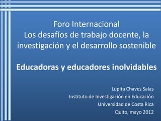 Foro Internacional
  Los desafíos de trabajo docente, la
investigación y el desarrollo sostenible

Educadoras y educadores inolvidables

                                   Lupita Chaves Salas
              Instituto de Investigación en Educación
                            Universidad de Costa Rica
                                    Quito, mayo 2012
 