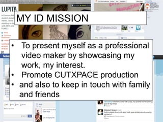 MY ID MISSION

• To present myself as a professional
  video maker by showcasing my
  work, my interest.
• Promote CUTXPACE production
• and also to keep in touch with family
  and friends
 