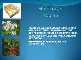 Hipócrates400 a.c Padre de la medicina escribió corpus   hippocratium el libro mas antiguo que se conoce sobre la medicina en el cual ya se involucran conocimientos         biológicos. Hiso uso de diversas plantas medicinales. 