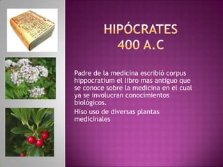 Hipócrates400 a.c Padre de la medicina escribió corpus   hippocratium el libro mas antiguo que se conoce sobre la medicina en el cual ya se involucran conocimientos         biológicos. Hiso uso de diversas plantas medicinales 