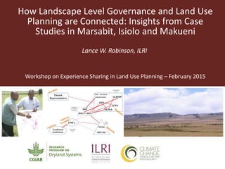 How Landscape Level Governance and Land Use
Planning are Connected: Insights from Case
Studies in Marsabit, Isiolo and Makueni
Lance W. Robinson, ILRI
Workshop on Experience Sharing in Land Use Planning – February 2015
 