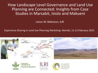 How Landscape Level Governance and Land Use
Planning are Connected: Insights from Case
Studies in Marsabit, Isiolo and Makueni
Lance W. Robinson, ILRI
Experience Sharing in Land Use Planning Workshop, Nairobi, 11-12 February 2015
 