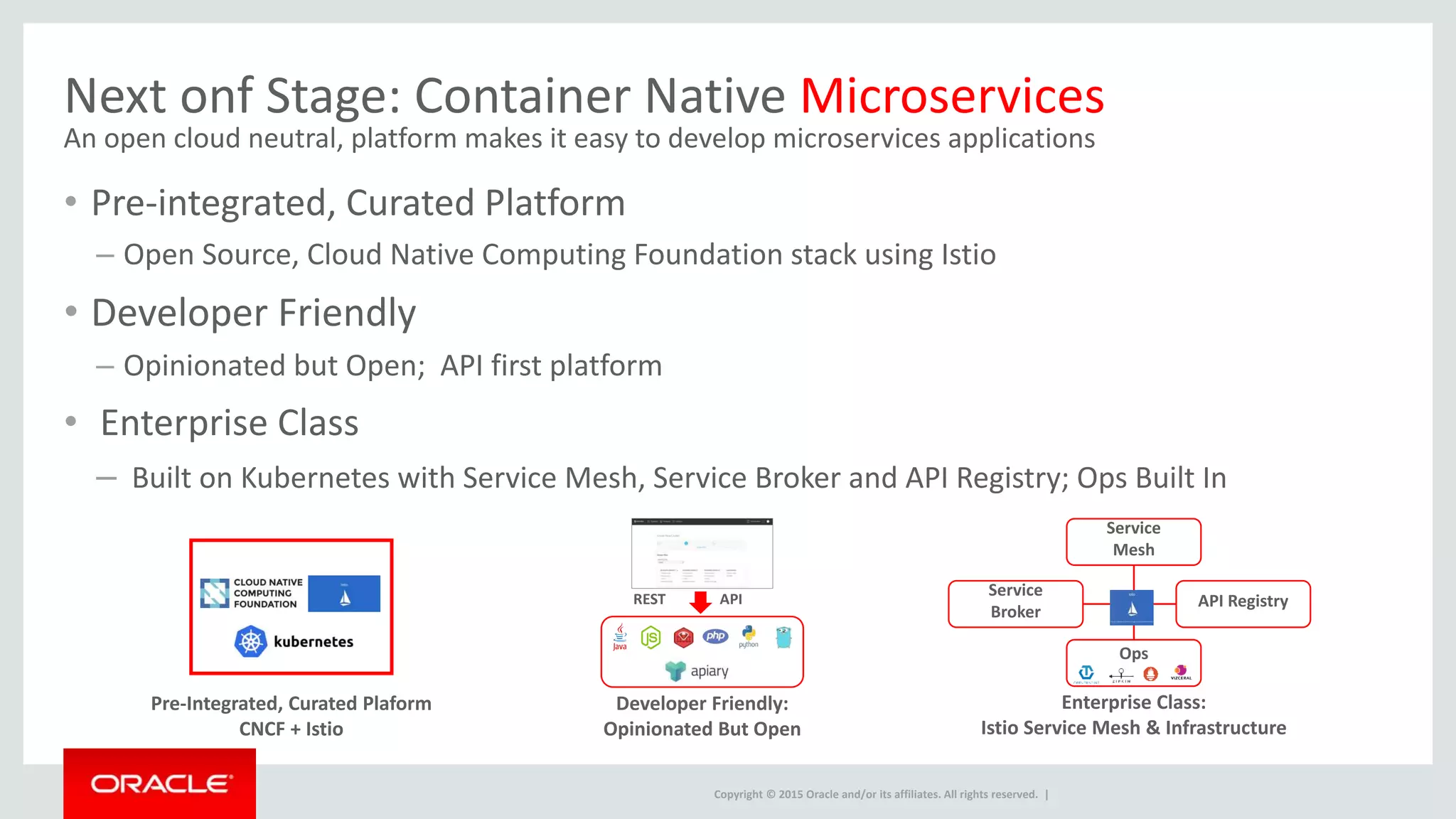 Copyright © 2015 Oracle and/or its affiliates. All rights reserved. |
Next onf Stage: Container Native Microservices
An open cloud neutral, platform makes it easy to develop microservices applications
• Pre-integrated, Curated Platform
– Open Source, Cloud Native Computing Foundation stack using Istio
• Developer Friendly
– Opinionated but Open; API first platform
• Enterprise Class
– Built on Kubernetes with Service Mesh, Service Broker and API Registry; Ops Built In
Service
Broker
Enterprise Class:
Istio Service Mesh & Infrastructure
Service
Mesh
API Registry
Pre-Integrated, Curated Plaform
CNCF + Istio
Developer Friendly:
Opinionated But Open
APIREST
Ops