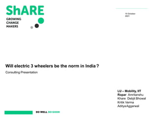 DO WELL DO GOOD
Will electric 3 wheelers be the norm in India ?
Consulting Presentation
15 October
2021
LU – Mobility, IIT
Ropar Amritanshu
Khare Debjit Bhowal
Kritik Verma
AdityaAggarwal
 