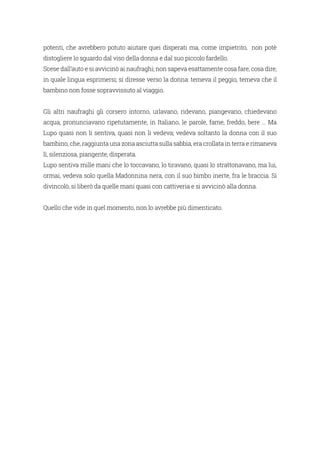 potenti, che avrebbero potuto aiutare quei disperati ma, come impietrito, non potè
distogliere lo sguardo dal viso della donna e dal suo piccolo fardello.
Scese dall’auto e si avvicinò ai naufraghi; non sapeva esattamente cosa fare, cosa dire,
in quale lingua esprimersi; si diresse verso la donna: temeva il peggio, temeva che il
bambino non fosse sopravvissuto al viaggio.
Gli altri naufraghi gli corsero intorno, urlavano, ridevano, piangevano, chiedevano
acqua, pronunciavano ripetutamente, in Italiano, le parole, fame, freddo, bere … Ma
Lupo quasi non li sentiva, quasi non li vedeva; vedeva soltanto la donna con il suo
bambino, che, raggiunta una zona asciutta sulla sabbia, era crollata in terra e rimaneva
lì, silenziosa, piangente, disperata.
Lupo sentiva mille mani che lo toccavano, lo tiravano, quasi lo strattonavano, ma lui,
ormai, vedeva solo quella Madonnina nera, con il suo bimbo inerte, fra le braccia. Si
divincolò, si liberò da quelle mani quasi con cattiveria e si avvicinò alla donna.
Quello che vide in quel momento, non lo avrebbe più dimenticato.
 