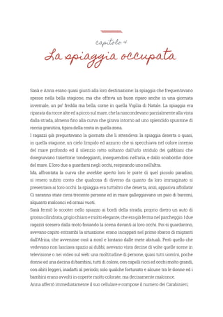 capitolo 4
La spiaggia occupata
Sasà e Anna erano quasi giunti alla loro destinazione: la spiaggia che frequentavano
spesso nella bella stagione, ma che offriva un buon riparo anche in una giornata
invernale, un po’ fredda ma bella, come in quella Vigilia di Natale. La spiaggia era
riparata da rocce alte ed a picco sul mare, che la nascondevano parzialmente alla vista
dalla strada, almeno fino alla curva che girava intorno ad uno splendido spuntone di
roccia granitica, tipica della costa in quella zona.
I ragazzi già pregustavano la giornata che li attendeva: la spiaggia deserta o quasi,
in quella stagione, un cielo limpido ed azzurro che si specchiava nel colore intenso
del mare profondo ed il silenzio rotto soltanto dall’urlo stridulo dei gabbiani che
disegnavano traiettorie tondeggianti, inseguendosi nell’aria, e dallo sciabordio dolce
del mare. E loro due a guardarsi negli occhi, respirando uno nell’altra.
Ma, affrontata la curva che avrebbe aperto loro le porte di quel piccolo paradiso,
si resero subito conto che qualcosa di diverso da quanto da loro immaginato si
presentava ai loro occhi: la spiaggia era tutt’altro che deserta, anzi, appariva affollata!
Ci saranno state circa trecento persone ed in mare galleggiavano un paio di barconi,
alquanto malconci ed ormai vuoti.
Sasà fermò lo scooter nello spiazzo ai bordi della strada, proprio dietro un auto di
grossa cilindrata, grigio chiaro e molto elegante, che era già ferma nel parcheggio. I due
ragazzi scesero dalla moto fissando la scena davanti ai loro occhi. Poi si guardarono,
avevano capito entrambi la situazione: erano incappati nel primo sbarco di migranti
dall’Africa, che avvenisse così a nord e lontano dalle mete abituali. Però quello che
vedevano non lasciava spazio ai dubbi; avevano visto decine di volte quelle scene in
televisione o nei video sul web: una moltitudine di persone, quasi tutti uomini, poche
donne ed una decina di bambini, tutti di colore, con capelli ricci ed occhi molto grandi,
con abiti leggeri, inadatti al periodo; solo qualche fortunato e alcune tra le donne ed i
bambini erano avvolti in coperte molto colorate, ma decisamente malconce.
Anna afferrò immediatamente il suo cellulare e compose il numero dei Carabinieri;
 