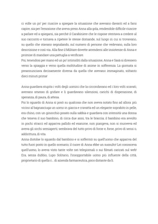 ci volle un po’ per riuscire a spiegare la situazione che avevano davanti ed a farsi
capire, sia per l’emozione che aveva preso Anna alla gola, rendendole difficile riuscire
a parlare ed a spiegarsi, sia perché il Carabiniere che le rispose stentava a credere al
suo racconto e tornava a ripetere le stesse domande, sul luogo in cui si trovavano,
su quello che stavano segnalando, sul numero di persone che vedevano, sulla loro
descrizione e così via. Alla fine il Militare dovette arrendersi alle insistenze di Anna e
promise di mandare una pattuglia a verificare.
Poi, tenendosi per mano ed un po’ intimiditi dalla situazione, Anna e Sasà si diressero
verso la spiaggia e verso quella moltitudine di anime in sofferenza. La giornata si
preannunciava decisamente diversa da quella che avevano immaginato, soltanto
dieci minuti prima!
Anna guardava stupita i volti degli uomini che la circondavano ed i loro volti scavati;
avevano smesso di gridare e li guardavano silenziosi, carichi di disperazione, di
speranza, di paura, di attesa.
Poi lo sguardo di Anna si posò su qualcosa che non aveva notato fino ad allora: più
vicino al bagnasciuga un uomo in giacca e cravatta ed un elegante soprabito in pelle,
era chino, con un ginocchio posato sulla sabbia e guardava con intensità una donna
che teneva il suo bambino, di circa due anni, tra le braccia; il bambino era avvolto
in pochi stracci ed appariva pallido ed esanime, non piangeva, non si muoveva ed
aveva gli occhi semiaperti; sembrava del tutto privo di forze e, forse, privo di sensi o,
addirittura, di vita.
Anna distolse lo sguardo dal bambino e si soffermò su quell’uomo che appariva del
tutto fuori posto in quello scenario; il cuore di Anna ebbe un sussulto! Lei conosceva
quell’uomo, lo aveva visto tante volte nei telegiornali o sui filmati caricati sul web!
Era, senza dubbio, Lupo Solitario, l’insopportabile uomo più influente della città,
proprietario di quella c… di azienda farmaceutica, poco distante da lì.
 