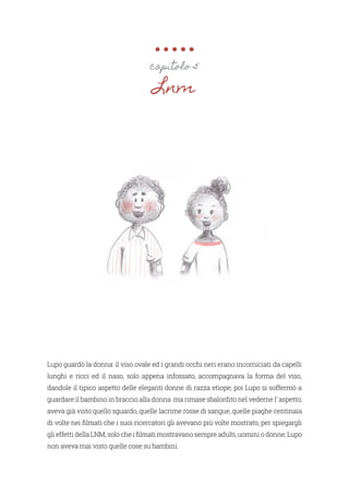 Lupo guardò la donna: il viso ovale ed i grandi occhi neri erano incorniciati da capelli
lunghi e ricci ed il naso, solo appena infossato, accompagnava la forma del viso,
dandole il tipico aspetto delle eleganti donne di razza etiope; poi Lupo si soffermò a
guardare il bambino in braccio alla donna ma rimase sbalordito nel vederne l’ aspetto;
aveva già visto quello sguardo, quelle lacrime rosse di sangue, quelle piaghe centinaia
di volte nei filmati che i suoi ricercatori gli avevano più volte mostrato, per spiegargli
gli effetti della LNM; solo che i filmati mostravano sempre adulti, uomini o donne; Lupo
non aveva mai visto quelle cose su bambini.
capitolo 5
Lnm
 