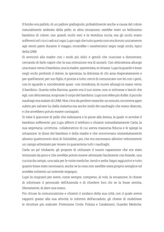 Il bimbo era pallido, di un pallore giallognolo, probabilmente anche a causa del colore
naturalmente ambrato della pelle; in altra situazione, sarebbe stato un bellissimo
bambino di colore, con grandi occhi neri e la testolina riccia; ma gli occhi erano
sofferentiediricciradisulcapo;Lupocapìchetuttoquestononeradovutounicamente
agli stenti patiti durante il viaggio; riconobbe i caratteristici segni negli occhi, tipici
della LNM.
Si avvicinò alla madre con i modi più dolci e gentili che riuscisse a dimostrare,
cercando di farle capire che la sua intenzione era di aiutarli. Con delicatezza allungò
una mano verso il bambino, ma la madre, spaventata, si ritrasse. Lupo la guardò e lesse
negli occhi profondi il dolore, la speranza, la dolcezza di chi ama disperatamente e
per quell’amore, per suo figlio, è pronta a tutto; cercò di comunicare con lei con i gesti,
con lo sguardo e, sorridendole quasi con timidezza, di nuovo allungò la mano verso
il bambino. Questa volta Karima, questo era il suo nome, non si sottrasse e lasciò che
egli, con delicatezza, scoprisse il corpo del bambino. Lupo non ebbe più dubbi: il piccolo
naufrago era malato di LNM. Non c’era da perdere neanche un minuto; occorreva agire
subito per salvare lui dalla malattia ma anche molti dei naufraghi che erano sbarcati,
e che avrebbero potuto essere contagiati.
Si tolse il giaccone di pelle che indossava e lo porse alla donna, la quale vi avvolse il
bambino sofferente: poi Lupo afferrò il telefono e chiamò immediatamente Carla, la
sua segretaria, un’ottima collaboratrice di cui aveva massima fiducia e le spiegò la
situazione: le disse del bambino e della madre e che occorrevano immediatamente
almeno quattrocento dosi di Solitalifen, poi, che era necessario allestire velocemente
un campo attrezzato per tenere in quarantena tutti i naufraghi.
Carla un po’ titubante, gli propose di utilizzare il nuovo capannone che era stato
terminato da poco e che avrebbe potuto essere attrezzato facilmente con brande, una
cucina da campo, una sala per le visite mediche, tavoli e sedie, bagni aggiuntivi e tutto
quanto fosse stato necessario, anche se la cosa non sarebbe stata proprio semplice ed
avrebbe richiesto un notevole impegno.
Lupo la ringraziò per avere, come sempre, compreso, al volo, la situazione; le chiese
di informare il personale dell’Azienda e di chiedere loro chi se la fosse sentita,
liberamente, di dare una mano.
Poi chiuse la comunicazione e chiamò il sindaco della sua città, con il quale aveva
rapporti grazie alla sua attività; lo informò dell’accaduto, gli chiese di mobilitare
le strutture più indicate: Protezione Civile, Polizia e Carabinieri, Guardie Mediche,
 