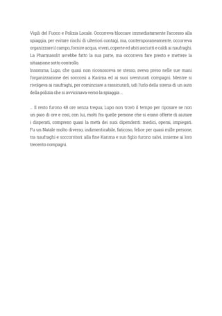 Vigili del Fuoco e Polizia Locale. Occorreva bloccare immediatamente l’accesso alla
spiaggia, per evitare rischi di ulteriori contagi, ma, contemporaneamente, occorreva
organizzare il campo, fornire acqua, viveri, coperte ed abiti asciutti e caldi ai naufraghi.
La Pharmasolit avrebbe fatto la sua parte, ma occorreva fare presto e mettere la
situazione sotto controllo.
Insomma, Lupo, che quasi non riconosceva se stesso, aveva preso nelle sue mani
l’organizzazione dei soccorsi a Karima ed ai suoi sventurati compagni. Mentre si
rivolgeva ai naufraghi, per cominciare a rassicurarli, udì l’urlo della sirena di un auto
della polizia che si avvicinava verso la spiaggia …
… Il resto furono 48 ore senza tregua; Lupo non trovò il tempo per riposare se non
un paio di ore e così, con lui, molti fra quelle persone che si erano offerte di aiutare
i disperati, compreso quasi la metà dei suoi dipendenti: medici, operai, impiegati.
Fu un Natale molto diverso, indimenticabile, faticoso, felice per quasi mille persone,
tra naufraghi e soccorritori: alla fine Karima e suo figlio furono salvi, insieme ai loro
trecento compagni.
 