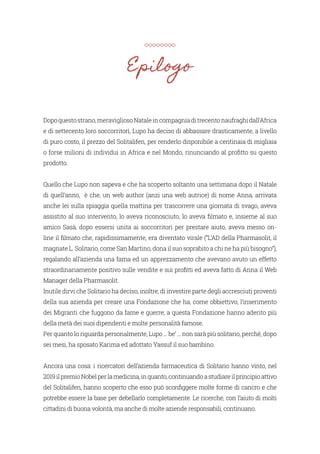 Epilogo
Dopoquestostrano,meravigliosoNataleincompagniaditrecentonaufraghidall’Africa
e di settecento loro soccorritori, Lupo ha deciso di abbassare drasticamente, a livello
di puro costo, il prezzo del Solitalifen, per renderlo disponibile a centinaia di migliaia
o forse milioni di individui in Africa e nel Mondo, rinunciando al profitto su questo
prodotto.
Quello che Lupo non sapeva e che ha scoperto soltanto una settimana dopo il Natale
di quell’anno, è che, un web author (anzi una web autrice) di nome Anna, arrivata
anche lei sulla spiaggia quella mattina per trascorrere una giornata di svago, aveva
assistito al suo intervento, lo aveva riconosciuto, lo aveva filmato e, insieme al suo
amico Sasà, dopo essersi unita ai soccorritori per prestare aiuto, aveva messo on-
line il filmato che, rapidissimamente, era diventato virale (“L’AD della Pharmasolit, il
magnate L. Solitario, come San Martino, dona il suo soprabito a chi ne ha più bisogno”),
regalando all’azienda una fama ed un apprezzamento che avevano avuto un effetto
straordinariamente positivo sulle vendite e sui profitti ed aveva fatto di Anna il Web
Manager della Pharmasolit.
Inutile dirvi che Solitario ha deciso, inoltre, di investire parte degli accresciuti proventi
della sua azienda per creare una Fondazione che ha, come obbiettivo, l’inserimento
dei Migranti che fuggono da fame e guerre; a questa Fondazione hanno aderito più
della metà dei suoi dipendenti e molte personalità famose.
Per quanto lo riguarda personalmente, Lupo … be’ ... non sarà più solitario, perché, dopo
sei mesi, ha sposato Karima ed adottato Yassuf il suo bambino.
Ancora una cosa: i ricercatori dell’azienda farmaceutica di Solitario hanno vinto, nel
2019ilpremioNobelperlamedicina,inquanto,continuandoastudiareilprincipioattivo
del Solitalifen, hanno scoperto che esso può sconfiggere molte forme di cancro e che
potrebbe essere la base per debellarlo completamente. Le ricerche, con l’aiuto di molti
cittadini di buona volontà, ma anche di molte aziende responsabili, continuano.
 