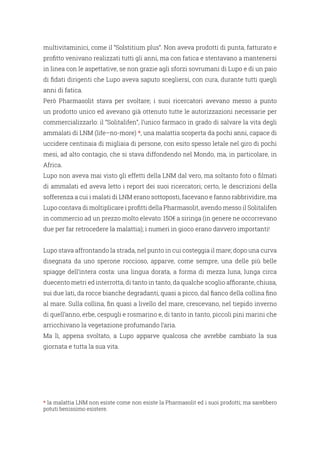 multivitaminici, come il “Solstitium plus”. Non aveva prodotti di punta, fatturato e
profitto venivano realizzati tutti gli anni, ma con fatica e stentavano a mantenersi
in linea con le aspettative, se non grazie agli sforzi sovrumani di Lupo e di un paio
di fidati dirigenti che Lupo aveva saputo scegliersi, con cura, durante tutti quegli
anni di fatica.
Però Pharmasolit stava per svoltare; i suoi ricercatori avevano messo a punto
un prodotto unico ed avevano già ottenuto tutte le autorizzazioni necessarie per
commercializzarlo: il “Solitalifen”, l’unico farmaco in grado di salvare la vita degli
ammalati di LNM (life–no-more) *, una malattia scoperta da pochi anni, capace di
uccidere centinaia di migliaia di persone, con esito spesso letale nel giro di pochi
mesi, ad alto contagio, che si stava diffondendo nel Mondo, ma, in particolare, in
Africa.
Lupo non aveva mai visto gli effetti della LNM dal vero, ma soltanto foto o filmati
di ammalati ed aveva letto i report dei suoi ricercatori; certo, le descrizioni della
sofferenza a cui i malati di LNM erano sottoposti, facevano e fanno rabbrividire, ma
Lupo contava di moltiplicare i profitti della Pharmasolit, avendo messo il Solitalifen
in commercio ad un prezzo molto elevato: 150€ a siringa (in genere ne occorrevano
due per far retrocedere la malattia); i numeri in gioco erano davvero importanti!
Lupo stava affrontando la strada, nel punto in cui costeggia il mare; dopo una curva
disegnata da uno sperone roccioso, apparve, come sempre, una delle più belle
spiagge dell’intera costa: una lingua dorata, a forma di mezza luna, lunga circa
duecento metri ed interrotta, di tanto in tanto, da qualche scoglio affiorante, chiusa,
sui due lati, da rocce bianche degradanti, quasi a picco, dal fianco della collina fino
al mare. Sulla collina, fin quasi a livello del mare, crescevano, nel tiepido inverno
di quell’anno, erbe, cespugli e rosmarino e, di tanto in tanto, piccoli pini marini che
arricchivano la vegetazione profumando l’aria.
Ma lì, appena svoltato, a Lupo apparve qualcosa che avrebbe cambiato la sua
giornata e tutta la sua vita.
* la malattia LNM non esiste come non esiste la Pharmasolit ed i suoi prodotti; ma sarebbero
potuti benissimo esistere.
 