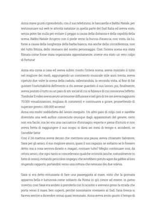 Anna stava giusto riprendendo, con il suo telefonino, le bancarelle e Babbo Natale, per
testimoniare sul web le attività natalizie in quella parte del Sud Italia ed aveva visto,
senza poter far nulla per evitare il peggio a causa della distanza e della rapidità della
scena, Babbo Natale dirigersi con il piede verso la buccia d’arancia, non vista, da lui,
forse a causa della lunghezza della barba bianca, ma anche della circonferenza, non
del tutto fittizia, dello stomaco del nostro personaggio. Così l’intera scena era stata
filmata come fosse stata organizzata appositamente; invece era stato un vero colpo
di fortuna!
Anna era corsa a casa ed aveva subito rivisto l’intera scena, aveva montato il tutto
nel migliore dei modi, aggiungendo un commento musicale stile anni trenta, aveva
ripetuto due volte la scena della caduta, rallentandola, la seconda volta, al fine di far
gustare l’ineluttabilità dell’evento a chi avesse guardato il suo lavoro, poi, finalmente,
aveva postato il tutto su un paio di siti social di cui si fidava e di cui conosceva l’effetto.
Tombola!Ilvideoavevaavutoun’enormediffusioneenelgiroditreoreavevaraggiunto
70.000 visualizzazioni, migliaia di commenti e continuava a girare, promettendo di
superare presto i 100.000 accessi!
Anna era molto soddisfatta del lavoro eseguito. Un altro paio di colpi così e sarebbe
diventata una web author conosciuta ovunque dagli appassionati del genere; certo
non era facile, ma lei era una cacciatrice d’immagini esperta e piena d’intuito e non
aveva fretta di raggiungere il suo scopo; si dava sei mesi di tempo e, accidenti, ce
l’avrebbe fatta!
Così il 24 mattina aveva deciso che meritava una pausa; aveva chiamato Salvatore,
Sasà per gli amici, il suo migliore amico, quasi il suo ragazzo, se soltanto se lo fossero
detto; ma a cosa serviva dirselo e, magari, rovinare tutto? Meglio continuare così, da
ottimi amici, che ogni tanto si concedevano qualche intimità (anche, naturalmente in
fatto di sesso), evitando pericolosi impegni che avrebbero potuto agire da gabbie al loro
stupendo rapporto, portandoli verso una rottura che nessuno dei due voleva.
Sasà si era detto entusiasta di fare una passeggiata al mare, visto che la giornata
appariva bella e luminosa come soltanto da Roma in giù riesce ad essere, in pieno
inverno; così Sasà era andato a prenderla con lo scooter e avevano preso la strada che
porta verso il mare, ben coperti, perché nonostante vivessero al Sud, l’aria fresca si
faceva sentire a dicembre ormai quasi terminato. Anna aveva avuto giusto il tempo di
 