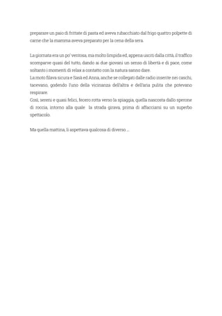 preparare un paio di frittate di pasta ed aveva rubacchiato dal frigo quattro polpette di
carne che la mamma aveva preparato per la cena della sera.
La giornata era un po’ ventosa, ma molto limpida ed, appena usciti dalla città, il traffico
scomparve quasi del tutto, dando ai due giovani un senso di libertà e di pace, come
soltanto i momenti di relax a contatto con la natura sanno dare.
La moto filava sicura e Sasà ed Anna, anche se collegati dalle radio inserite nei caschi,
tacevano, godendo l’uno della vicinanza dell’altra e dell’aria pulita che potevano
respirare.
Così, sereni e quasi felici, fecero rotta verso la spiaggia, quella nascosta dallo sperone
di roccia, intorno alla quale la strada girava, prima di affacciarsi su un superbo
spettacolo.
Ma quella mattina, li aspettava qualcosa di diverso ...
 