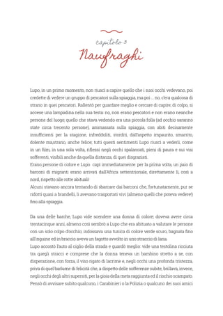 capitolo 3
Naufraghi
Lupo, in un primo momento, non riuscì a capire quello che i suoi occhi vedevano, poi
credette di vedere un gruppo di pescatori sulla spiaggia, ma poi … no, c’era qualcosa di
strano in quei pescatori. Rallentò per guardare meglio e cercare di capire; di colpo, si
accese una lampadina nella sua testa: no, non erano pescatori e non erano neanche
persone del luogo; quello che stava vedendo era una piccola folla (ad occhio saranno
state circa trecento persone), ammassata sulla spiaggia, con abiti decisamente
insufficienti per la stagione, infreddoliti, storditi, dall’aspetto impaurito, smarrito,
dolente ma,strano, anche felice; tutti questi sentimenti Lupo riuscì a vederli, come
in un film, in una sola volta, riflessi negli occhi spalancati, pieni di paura e sui visi
sofferenti, visibili anche da quella distanza, di quei disgraziati.
Erano persone di colore e Lupo capì immediatamente: per la prima volta, un paio di
barconi di migranti erano arrivati dall’Africa settentrionale, direttamente lì, così a
nord, rispetto alle rotte abituali!
Alcuni stavano ancora tentando di sbarcare dai barconi che, fortunatamente, pur se
ridotti quasi a brandelli, li avevano trasportati vivi (almeno quelli che poteva vedere!)
fino alla spiaggia.
Da una delle barche, Lupo vide scendere una donna di colore; doveva avere circa
trentacinque anni, almeno così sembrò a Lupo che era abituato a valutare le persone
con un solo colpo d’occhio; indossava una tunica di colore verde scuro, bagnata fino
all’inguine ed in braccio aveva un fagotto avvolto in uno straccio di lana.
Lupo accostò l’auto al ciglio della strada e guardò meglio: vide una testolina ricciuta
tra quegli stracci e comprese che la donna teneva un bambino stretto a se, con
disperazione, con forza, il viso rigato di lacrime e, negli occhi una profonda tristezza,
priva di quel barlume di felicità che, a dispetto delle sofferenze subite, brillava, invece,
negli occhi degli altri supersiti, per la gioia della meta raggiunta ed il rischio scampato.
Pensò di avvisare subito qualcuno, i Carabinieri o la Polizia o qualcuno dei suoi amici
 