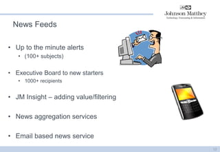 News Feeds 
•Up to the minute alerts 
•(100+ subjects) 
•Executive Board to new starters 
•1000+ recipients 
•JM Insight – adding value/filtering 
•News aggregation services 
•Email based news service 
12  