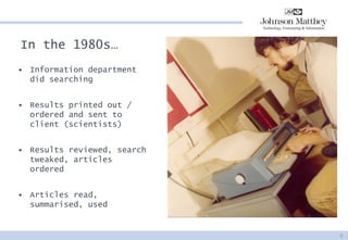 In the 1980s… 
•Information department did searching 
•Results printed out / ordered and sent to client (scientists) 
•Results reviewed, search tweaked, articles ordered 
•Articles read, summarised, used 
5  