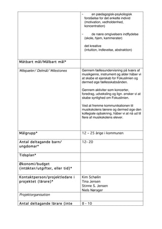 -        en pædagogisk-psykologisk
                                      forståelse for det enkelte individ
                                      (motivation, vedholdenhed,
                                      koncentration)

                                  -        de nære omgivelsers indflydelse
                                      (skole, hjem, kammerater)

                                      det kreative
                                      (intuition, indlevelse, abstraktion)


Mätbart mål/Målbart mål*

Milepæler/ Delmål/ Milestones     Gennem fællesundervisning på tværs af
                                  musikgenre, instrument og alder håber vi
                                  at skabe et ejerskab for Fokuslinien og
                                  dermed øge fællesskabsånden.

                                  Gennem aktiviter som koncerter,
                                  foredrag, udveksling og lign. ønsker vi at
                                  skabe synlighed om Fokuslinien.

                                  Ved at fremme kommunikationen til
                                  musikskolens lærere og dermed øge den
                                  kollegiale opbakning, håber vi at nå ud til
                                  flere af musikskolens elever.



Målgrupp*                         12 – 25 årige i kommunen

Antal deltagande barn/            12- 20
ungdomar*

Tidsplan*

Økonomi/budget
(intäkter/utgifter, eller tid)*

Kontaktperson/projektledare i     Kim Schøilin
projektet (lärare)*               Tina Jensen
                                  Stinne S. Jensen
                                  Niels Nørager
Projektorganisation

Antal deltagande lärare (inte     8 - 10
 