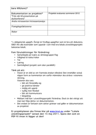 bara KRUtare)*

Dokumentation av projektet*               Projektet evalueres sommeren 2012
”Från idé till presentation på
slutkonferens”
Andra intressenter/intressentanalys

Framgångsfaktorerna

Risker




*= obligatorisk uppgift. Övrigt är frivilliga uppgifter som är bra att diskutera.
OBS! Att alla kostnader som uppstår i och med era lokala utvecklingsprojekt
bekostas lokalt.

Fem   förutsättningar för förändring:
  •    Samarbejde på tværs av ämnesgrupper/fag
  •    Villighed til risiko/risker
  •    Tid
  •    Læring
  •    Samtidighed (projekt som sker parallellt)

Tänk på att:
  • Vision är en bild av ett framtida önskat tillstånd. Den innehåller också
     någon form av kommentar om varför människor ska sträva i visionens
     riktning.
     Visionen ska vara
         • lätt att föreställa sig
         • ge positiva känslor
         • möjlig att uppnå
         • tydlig men flexibel
         • lätt att kommunicera
         • långsiktig
  • Mätbart mål kan i utvecklingsprojekt förändras. Dock är det viktigt att
     man kan följa detta i er dokumentation.
  • Det endast är fantasin som sätter gränser vad gäller er dokumentation
     av projektet

Er projektplanen ska finnas klar på www.krut.eu under ”Lokala
utecklingsprojekt” senast den 15 maj 2011. Spara den som en
PDF-fil innan ni lägger ut den!
	
  
 