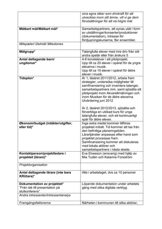 sina egna idéer som drivkraft för att
                                      utvecklas inom sitt ämne, vill vi ge dem
                                      förutsättningar för att nå högre mål.

Mätbart mål/Målbart mål*              Samarbetspartners, att synas utåt i form
                                      av utställningar/konserter/produktioner
                                      (dokumentation), intresse för
                                      fördjupningskurserna, fler ensembler.
Milepæler/ Delmål/ Milestones

Målgrupp*                             Talangfulla elever med inre driv från sitt
                                      andra spelår eller från årskurs 5
Antal deltagande barn/                4-8 konstelever i ett pilotprojekt.
ungdomar*                             Upp till ca 20 elever i spåret för de yngre
                                      eleverna i musik.
                                      Upp till ca 10 elever i spåret för äldre
                                      elever i musik.
Tidsplan*                             År 1, läsåret 2011/2012, arbeta fram
                                      strategier, undersöka möjligheter till
                                      samfinansiering och inventera talanger,
                                      samarbetspartners mm, samt sjösätta ett
                                      pilotprojekt inom Akvarellmålningen och
                                      inom Musiken för de äldre eleverna.
                                      Utvärdering juni 2012

                                      År 2, läsåret 2012/2013, sjösätta och
                                      förverkliga en utökad kurs för unga
                                      talangfulla elever, och ett kontinuerligt
                                      spår för äldre elever.
Økonomi/budget (intäkter/utgifter,    Inga extra medel kommer tillföras
eller tid)*                           projektet initialt. Tid kommer att tas från
                                      den befintliga planeringstiden.
                                      Lärartjänster anpassas efter hand som
                                      projektet processas fram.
                                      Samfinansiering kommer att diskuteras
                                      med lokala aktörer och
                                      samarbetspartners i nästa skede.
Kontaktperson/projektledare i         Eva Elvesson (ansvarig) med hjälp av
projektet (lärare)*                   Mia Tudén och Katarina Forsström

Projektorganisation

Antal deltagande lärare (inte bara    Alla i arbetslaget, dvs ca 10 personer
KRUtare)*

Dokumentation av projektet*           Löpande dokumentation under arbetets
”Från idé till presentation på        gång med olika digitala verktyg.
slutkonferens”
Andra intressenter/intressentanalys

Framgångsfaktorerna                   Närheten i kommunen till olika aktörer,
 