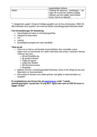 upparbetade nätverk.
Risker                                        Tidsbrist för eleverna, ”Jantelagen” – att
                                              ingen får ta sig fram (behövs tydliga
                                              riktlinjer vad som gäller med kriterier
                                              kring, Vad är en talang?)


*= obligatorisk uppgift. Övrigt är frivilliga uppgifter som är bra att diskutera. OBS! Att
alla kostnader som uppstår i och med era lokala utvecklingsprojekt bekostas lokalt.

Fem förutsättningar för förändring:
  • Samarbejde på tværs av ämnesgrupper/fag
  • Villighed til risiko/risker
  • Tid
  • Læring
  • Samtidighed (projekt som sker parallellt)

Tänk på att:
   • Vision är en bild av ett framtida önskat tillstånd. Den innehåller också
      någon form av kommentar om varför människor ska sträva i visionens riktning.
      Visionen ska vara
          • lätt att föreställa sig
          • ge positiva känslor
          • möjlig att uppnå
          • tydlig men flexibel
          • lätt att kommunicera
          • långsiktig
   • Mätbart mål kan i utvecklingsprojekt förändras. Dock är det viktigt att man kan
      följa detta i er dokumentation.
   • Det endast är fantasin som sätter gränser vad gäller er dokumentation av
      projektet

Er projektplanen ska finnas klar på www.krut.eu under ”Lokala
utecklingsprojekt” senast den 15 maj 2011. Spara den som en PDF-fil innan ni
lägger ut den!
 