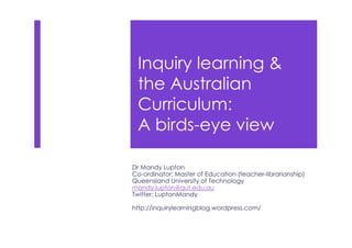 Inquiry learning &
the Australian
Curriculum:
A birds-eye view
Dr Mandy Lupton
Co-ordinator: Master of Education (teacher-librarianship)
Queensland University of Technology
mandy.lupton@qut.edu.au
Twitter: LuptonMandy
http://inquirylearningblog.wordpress.com/
 