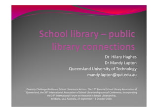 Dr Hilary Hughes
                                                          Dr Mandy Lupton
                                         Queensland University of Technology
                                                 mandy.lupton@qut.edu.au


Diversity Challenge Resilience: School Libraries in Action - The 12th Biennial School Library Association of
Queensland, the 39th International Association of School Librarianship Annual Conference, incorporating
                   the 14th International Forum on Research in School Librarianship,
                       Brisbane, QLD Australia, 27 September – 1 October 2010.
 