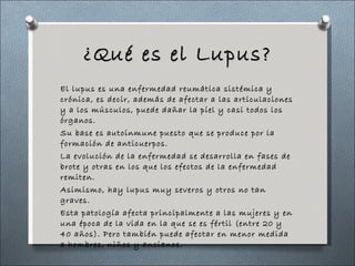 ¿Qué es el Lupus? <ul><li>El lupus es una enfermedad reumática sistémica y crónica, es decir, además de afectar a las arti...