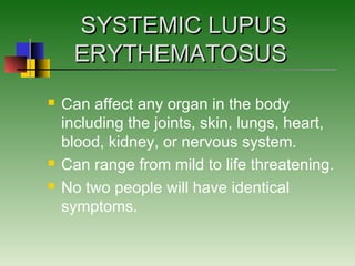 SYSTEMIC LUPUSSYSTEMIC LUPUS
ERYTHEMATOSUSERYTHEMATOSUS
 Can affect any organ in the body
including the joints, skin, lungs, heart,
blood, kidney, or nervous system.
 Can range from mild to life threatening.
 No two people will have identical
symptoms.
 