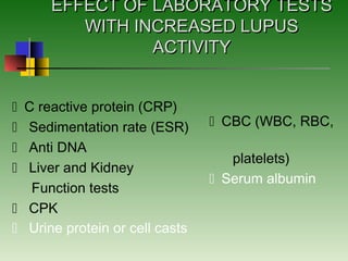 EFFECT OF LABORATORY TESTSEFFECT OF LABORATORY TESTS
WITH INCREASED LUPUSWITH INCREASED LUPUS
ACTIVITYACTIVITY
C reactive protein (CRP)
 Sedimentation rate (ESR)
 Anti DNA
 Liver and Kidney
Function tests
 CPK
 Urine protein or cell casts
CBC (WBC, RBC,
platelets)
Serum albumin
 