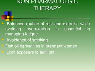 NON PHARMACOLGIC
THERAPY
 Balanced routine of rest and exercise while
avoiding overexertion is essential in
managing fatigue.
 Avoidance of smoking
 Fish oil derivatives in pregnant women
 Limit exposure to sunlight
 