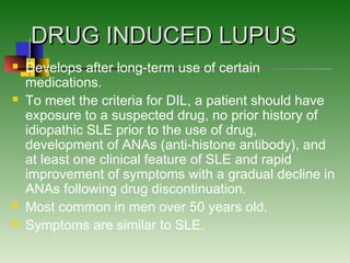 DRUG INDUCED LUPUSDRUG INDUCED LUPUS
 Develops after long-term use of certain
medications.
 To meet the criteria for DIL, a patient should have
exposure to a suspected drug, no prior history of
idiopathic SLE prior to the use of drug,
development of ANAs (anti-histone antibody), and
at least one clinical feature of SLE and rapid
improvement of symptoms with a gradual decline in
ANAs following drug discontinuation.
 Most common in men over 50 years old.
 Symptoms are similar to SLE.
 