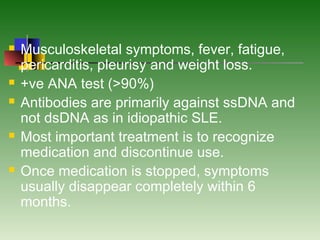  Musculoskeletal symptoms, fever, fatigue,
pericarditis, pleurisy and weight loss.
 +ve ANA test (>90%)
 Antibodies are primarily against ssDNA and
not dsDNA as in idiopathic SLE.
 Most important treatment is to recognize
medication and discontinue use.
 Once medication is stopped, symptoms
usually disappear completely within 6
months.
 